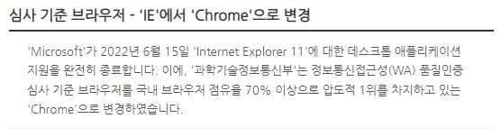 심사 기준 브라우저 - 'IE'에서 'Chrome'으로 변경 'Microsoft'가 2022년 6월 15일 'Internet Explorer 11'에 대한 데스크톱 애플리케이션 지원을 완전히 종료합니다. 이에, '과학기술정보통신부'는 정보통신접근성(WA) 품질인증 심사 기준 브라우저를 국내 브라우저 점유율 70% 이상으로 압도적 1위를 차지하고 있는 'Chrome'으로 변경하였습니다.